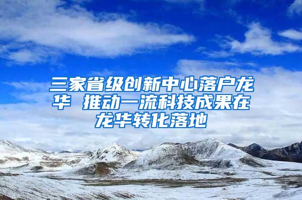 三家省級創(chuàng)新中心落戶龍華 推動一流科技成果在龍華轉(zhuǎn)化落地