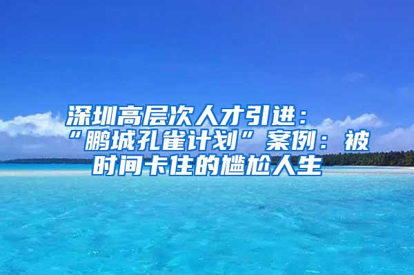 深圳高層次人才引進(jìn)：“鵬城孔雀計(jì)劃”案例：被時(shí)間卡住的尷尬人生