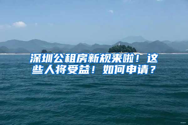 深圳公租房新規(guī)來(lái)啦！這些人將受益！如何申請(qǐng)？