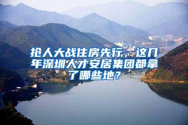 搶人大戰(zhàn)住房先行，這幾年深圳人才安居集團都拿了哪些地？