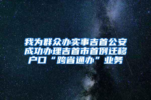 我為群眾辦實(shí)事吉首公安成功辦理吉首市首例遷移戶口“跨省通辦”業(yè)務(wù)