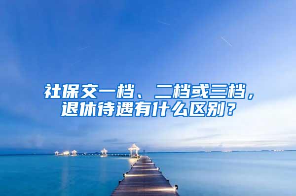 社保交一檔、二檔或三檔，退休待遇有什么區(qū)別？