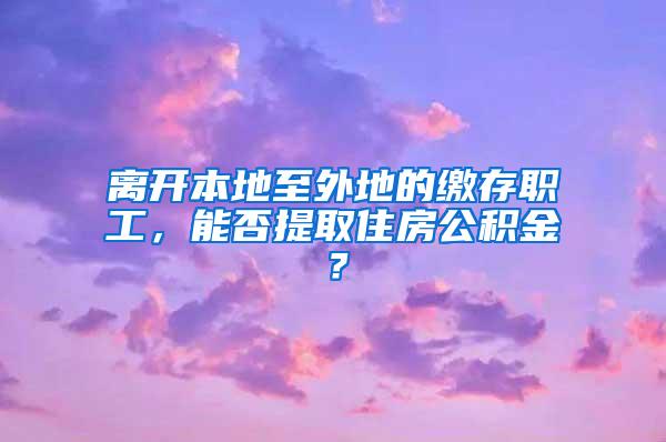 離開本地至外地的繳存職工，能否提取住房公積金？