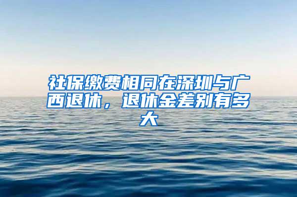 社保繳費相同在深圳與廣西退休，退休金差別有多大