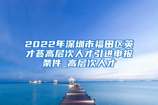 2022年深圳市福田區(qū)英才薈高層次人才引進申報條件_高層次人才