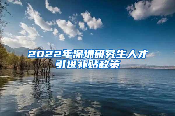 2022年深圳研究生人才引進(jìn)補(bǔ)貼政策