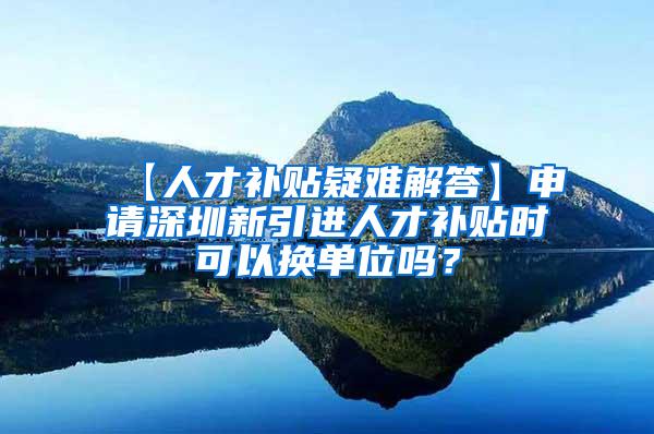 【人才補貼疑難解答】申請深圳新引進人才補貼時可以換單位嗎？