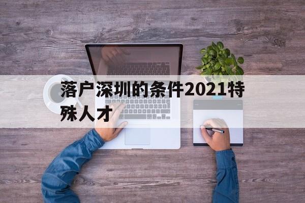 落戶深圳的條件2021特殊人才(深圳畢業(yè)生人才引進(jìn)落戶條件2021) 深圳核準(zhǔn)入戶