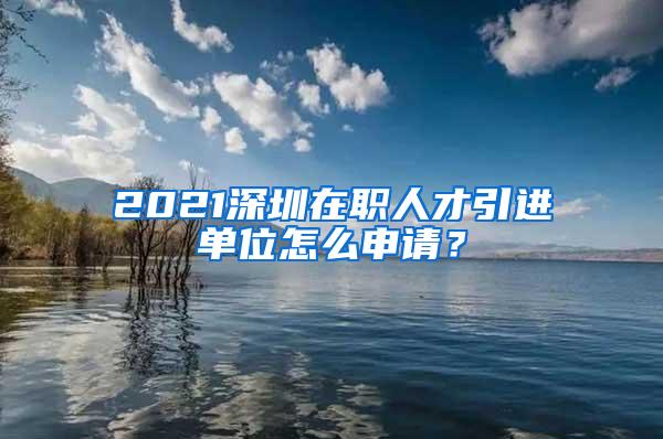 2021深圳在職人才引進(jìn)單位怎么申請？