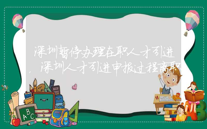 深圳暫停辦理在職人才引進，深圳人才引進申報過程離職