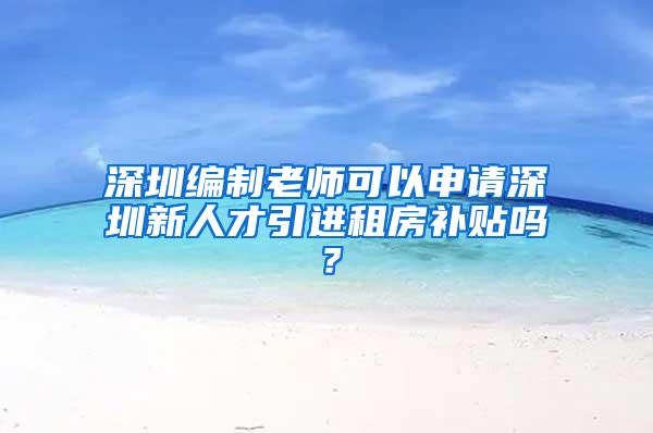 深圳編制老師可以申請(qǐng)深圳新人才引進(jìn)租房補(bǔ)貼嗎？