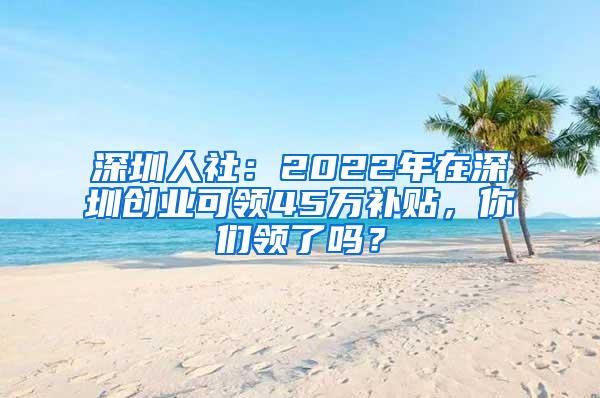 深圳人社：2022年在深圳創(chuàng)業(yè)可領(lǐng)45萬補(bǔ)貼，你們領(lǐng)了嗎？