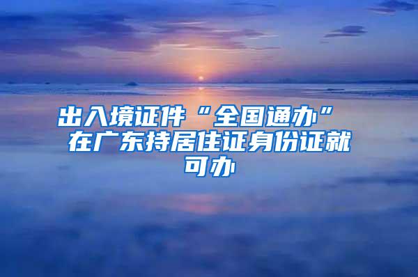 出入境證件“全國通辦” 在廣東持居住證身份證就可辦