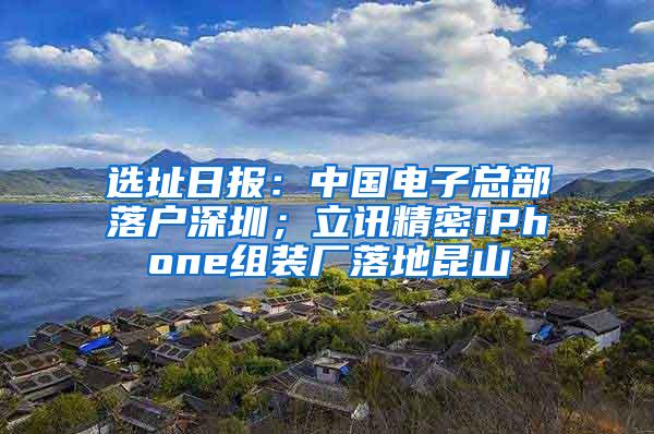 選址日?qǐng)?bào)：中國(guó)電子總部落戶深圳；立訊精密iPhone組裝廠落地昆山