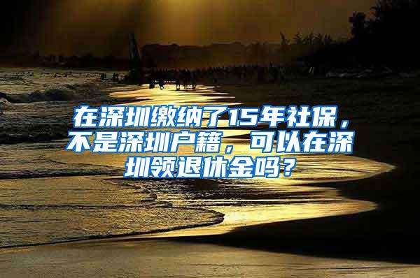 在深圳繳納了15年社保，不是深圳戶籍，可以在深圳領(lǐng)退休金嗎？