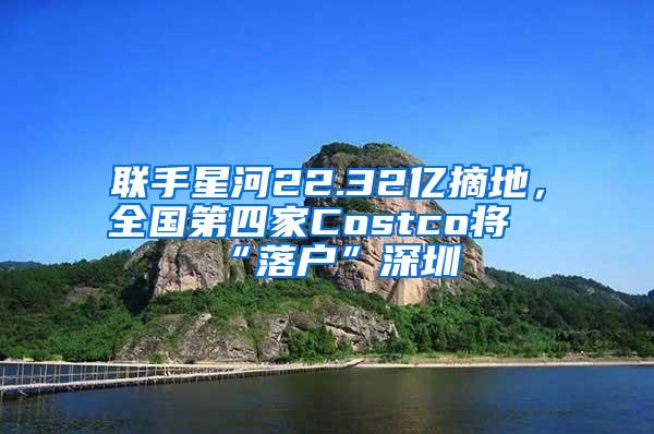 聯(lián)手星河22.32億摘地，全國第四家Costco將“落戶”深圳