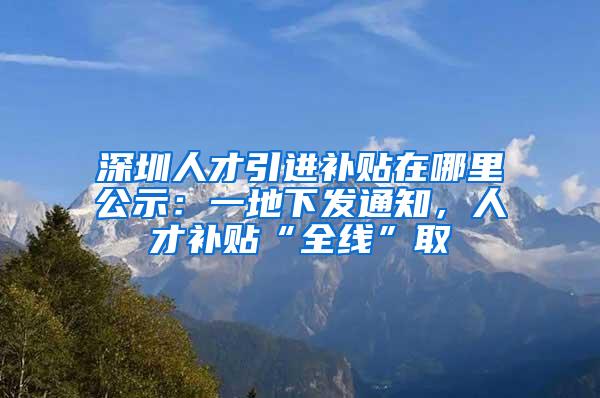 深圳人才引進補貼在哪里公示：一地下發(fā)通知，人才補貼“全線”取