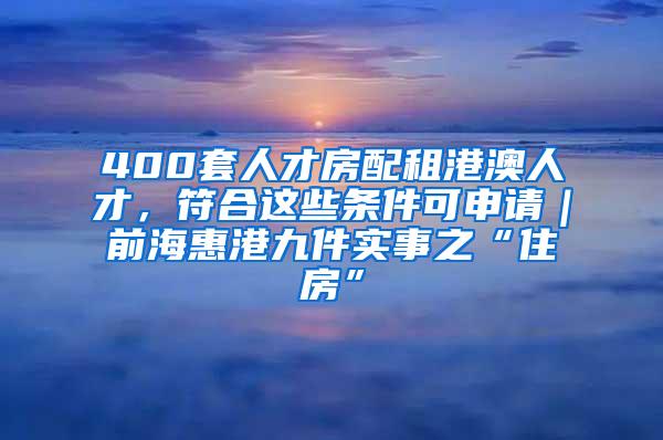 400套人才房配租港澳人才，符合這些條件可申請(qǐng)｜前海惠港九件實(shí)事之“住房”