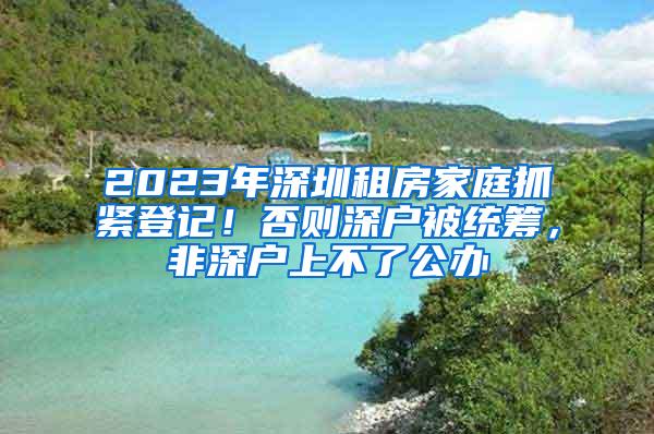 2023年深圳租房家庭抓緊登記！否則深戶被統(tǒng)籌，非深戶上不了公辦