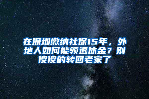 在深圳繳納社保15年，外地人如何能領退休金？別傻傻的轉回老家了