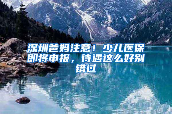 深圳爸媽注意！少兒醫(yī)保即將申報(bào)，待遇這么好別錯(cuò)過