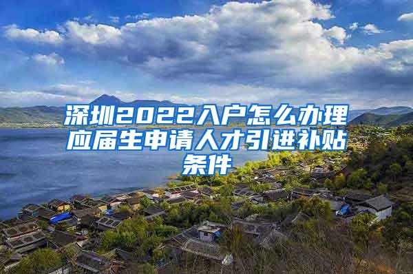 深圳2022入戶怎么辦理應(yīng)屆生申請人才引進(jìn)補(bǔ)貼條件