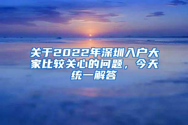 關于2022年深圳入戶大家比較關心的問題，今天統(tǒng)一解答