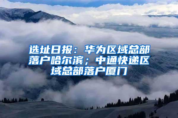 選址日?qǐng)?bào)：華為區(qū)域總部落戶哈爾濱；中通快遞區(qū)域總部落戶廈門