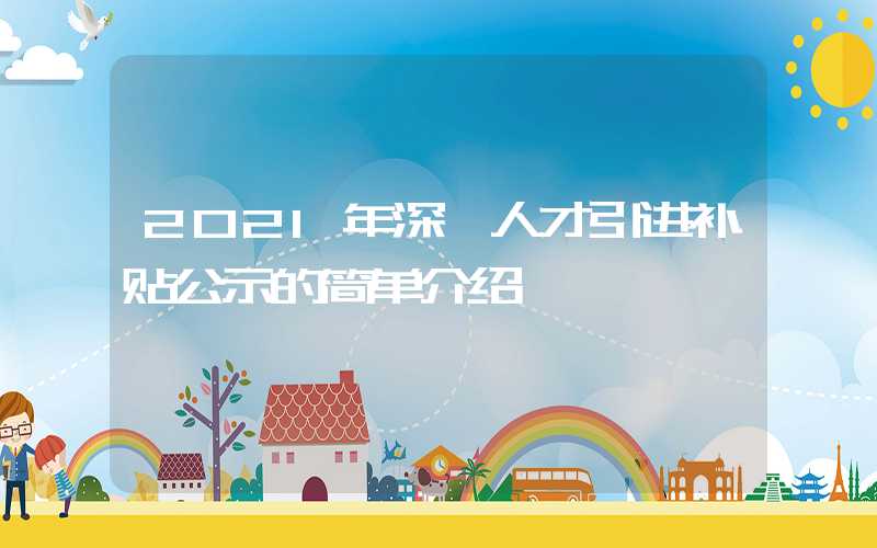 2021年深圳人才引進(jìn)補(bǔ)貼公示的簡(jiǎn)單介紹