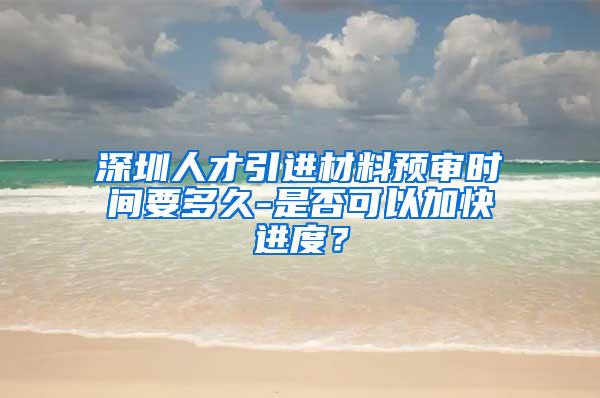 深圳人才引進材料預(yù)審時間要多久-是否可以加快進度？