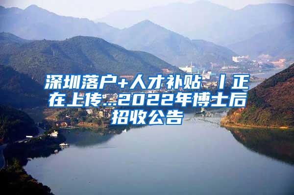 深圳落戶+人才補貼 丨正在上傳...2022年博士后招收公告