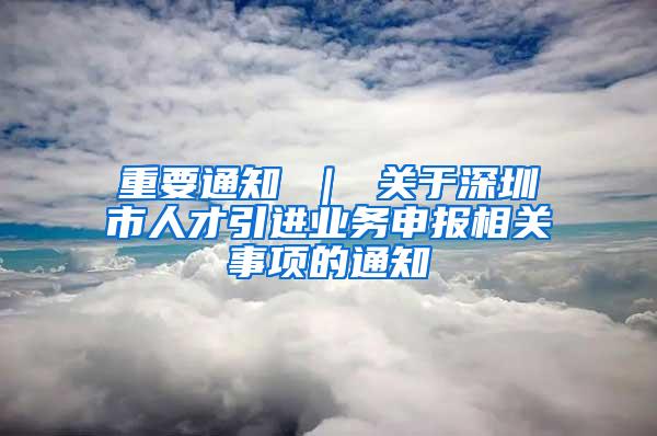 重要通知 ｜ 關(guān)于深圳市人才引進(jìn)業(yè)務(wù)申報(bào)相關(guān)事項(xiàng)的通知