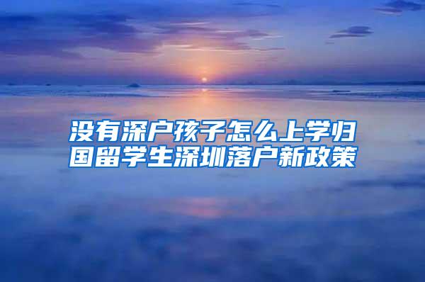 沒有深戶孩子怎么上學(xué)歸國(guó)留學(xué)生深圳落戶新政策