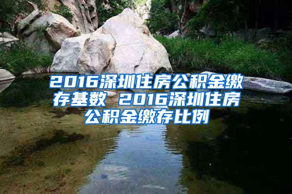 2016深圳住房公積金繳存基數(shù) 2016深圳住房公積金繳存比例