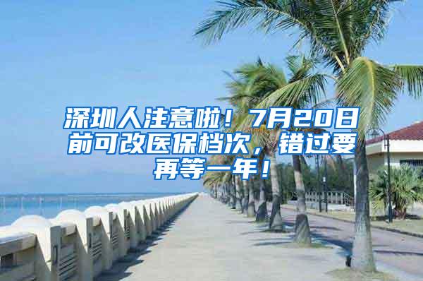 深圳人注意啦！7月20日前可改醫(yī)保檔次，錯(cuò)過要再等一年！