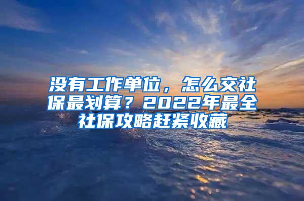 沒有工作單位，怎么交社保最劃算？2022年最全社保攻略趕緊收藏