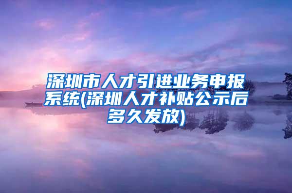 深圳市人才引進(jìn)業(yè)務(wù)申報系統(tǒng)(深圳人才補(bǔ)貼公示后多久發(fā)放)