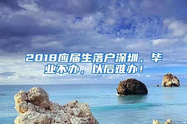 2018應(yīng)屆生落戶深圳，畢業(yè)不辦，以后難辦！