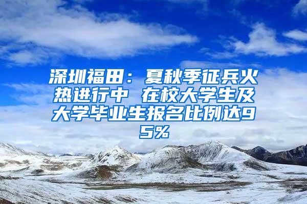 深圳福田：夏秋季征兵火熱進行中 在校大學(xué)生及大學(xué)畢業(yè)生報名比例達95%