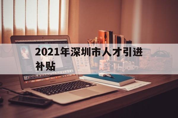 2021年深圳市人才引進補貼(2021年深圳市人才引進補貼什么時候發(fā)放) 深圳學歷入戶