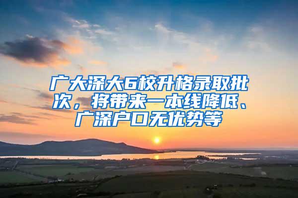 廣大深大6校升格錄取批次，將帶來一本線降低、廣深戶口無優(yōu)勢等