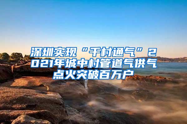 深圳實現(xiàn)“千村通氣”2021年城中村管道氣供氣點火突破百萬戶