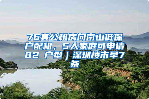 76套公租房向南山低保戶(hù)配租，5人家庭可申請(qǐng)82㎡戶(hù)型｜深圳樓市早7條