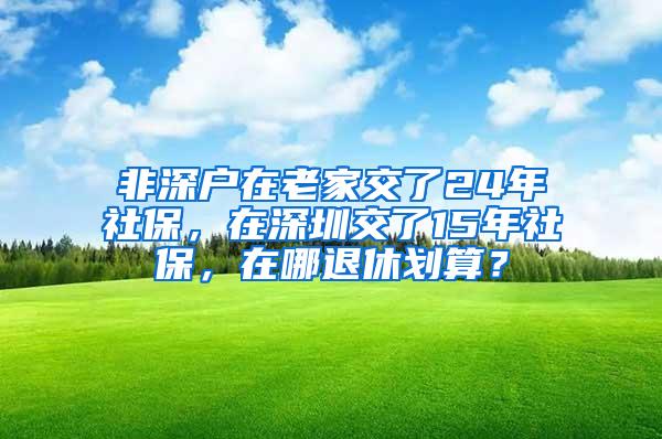 非深戶在老家交了24年社保，在深圳交了15年社保，在哪退休劃算？