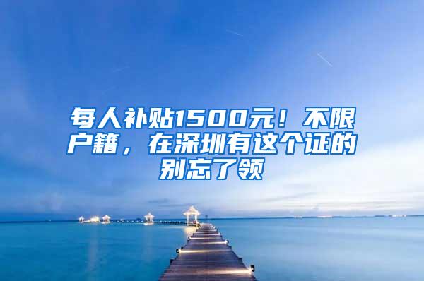 每人補貼1500元！不限戶籍，在深圳有這個證的別忘了領