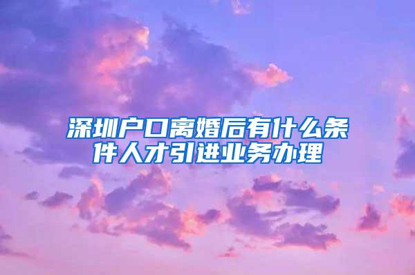 深圳戶口離婚后有什么條件人才引進業(yè)務(wù)辦理