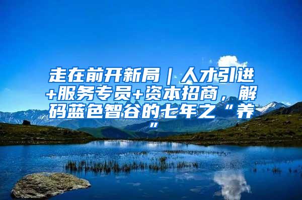 走在前開新局｜人才引進(jìn)+服務(wù)專員+資本招商，解碼藍(lán)色智谷的七年之“養(yǎng)”