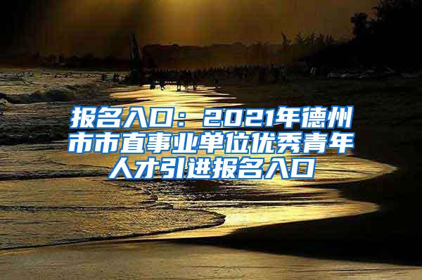 報(bào)名入口：2021年德州市市直事業(yè)單位優(yōu)秀青年人才引進(jìn)報(bào)名入口