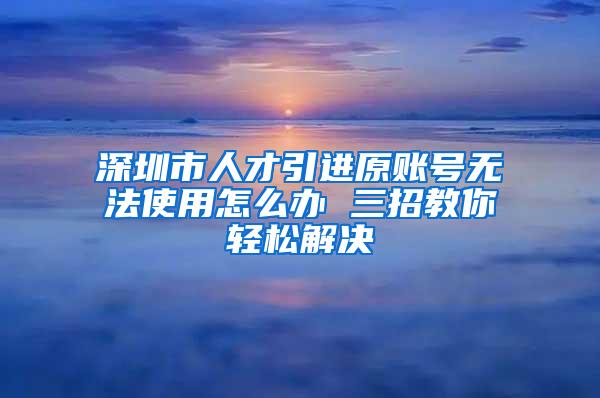 深圳市人才引進原賬號無法使用怎么辦 三招教你輕松解決