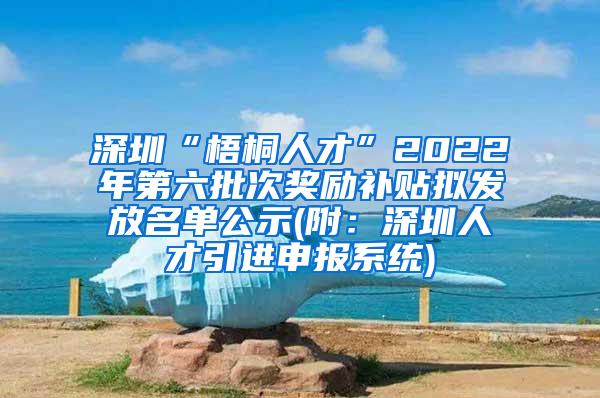 深圳“梧桐人才”2022年第六批次獎勵補貼擬發(fā)放名單公示(附：深圳人才引進申報系統(tǒng))